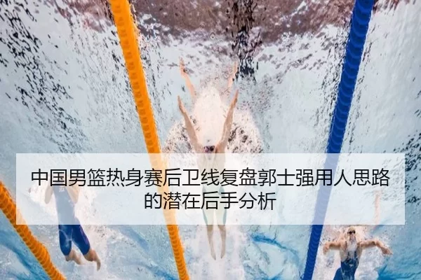 中国男篮热身赛后卫线复盘郭士强用人思路的潜在后手分析